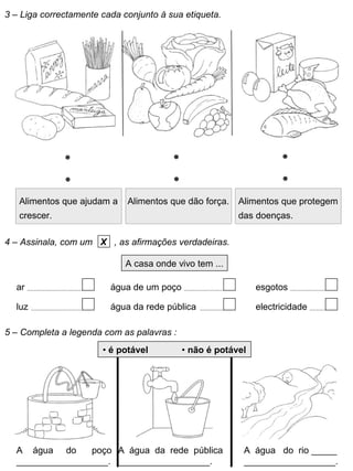 3 – Liga correctamente cada conjunto à sua etiqueta.
Alimentos que ajudam a
crescer.
Alimentos que dão força. Alimentos que protegem
das doenças.
4 – Assinala, com um X , as afirmações verdadeiras.
A casa onde vivo tem ...
ar
luz
água de um poço
água da rede pública
esgotos
electricidade
5 – Completa a legenda com as palavras :
A água do poço
__________________.
A água da rede pública
__________________.
A água do rio _____
__________________.
• é potável • não é potável
 