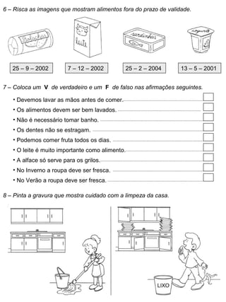6 – Risca as imagens que mostram alimentos fora do prazo de validade.
25 – 9 – 2002 7 – 12 – 2002 25 – 2 – 2004 13 – 5 – 2001
7 – Coloca um V de verdadeiro e um F de falso nas afirmações seguintes.
• Devemos lavar as mãos antes de comer.
• Os alimentos devem ser bem lavados.
• Não é necessário tomar banho.
• Os dentes não se estragam.
• Podemos comer fruta todos os dias.
• O leite é muito importante como alimento.
• A alface só serve para os grilos.
• No Inverno a roupa deve ser fresca.
• No Verão a roupa deve ser fresca.
8 – Pinta a gravura que mostra cuidado com a limpeza da casa.
 
