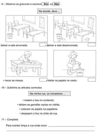 9 – Observa as gravuras e escreve Sim ou Não .
Na escola, devo ...
deixar a sala arrumada. • deixar a sala desarrumada.
• riscar as mesas. • deitar os papéis no cesto.
10 – Sublinha as atitudes correctas.
Na minha rua, os moradores ...
• metem o lixo no contentor.
• deitam as garrafas vazias no vidrão.
• colocam os papéis na papelaria.
• despejam o lixo no chão da rua.
11 – Completa.
Para manter limpa a rua onde moro
 