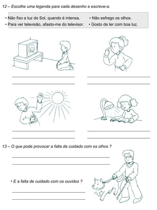 12 – Escolhe uma legenda para cada desenho e escreve-a.
• Não fixo a luz do Sol, quando é intensa. • Não esfrego os olhos.
• Para ver televisão, afasto-me do televisor. • Gosto de ler com boa luz.
13 – O que pode provocar a falta de cuidado com os olhos ?
• E a falta de cuidado com os ouvidos ?
 