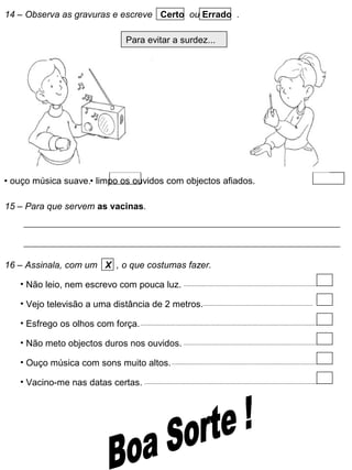 14 – Observa as gravuras e escreve Certo ou Errado .
Para evitar a surdez...
• ouço música suave.• limpo os ouvidos com objectos afiados.
15 – Para que servem as vacinas.
16 – Assinala, com um X , o que costumas fazer.
• Não leio, nem escrevo com pouca luz.
• Vejo televisão a uma distância de 2 metros.
• Esfrego os olhos com força.
• Não meto objectos duros nos ouvidos.
• Ouço música com sons muito altos.
• Vacino-me nas datas certas.
 