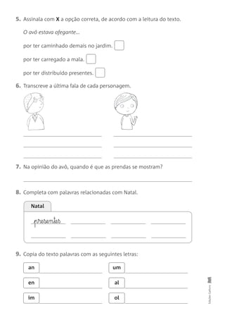 7. Na opinião do avô, quando é que as prendas se mostram?
5. Assinala com X a opção correta, de acordo com a leitura do texto.
O avô estava ofegante…
por ter caminhado demais no jardim.
por ter carregado a mala.
por ter distribuído presentes.
6. Transcreve a última fala de cada personagem.
Edições
Gailivro
Natal
8. Completa com palavras relacionadas com Natal.
9. Copia do texto palavras com as seguintes letras:
an um
en al
im ol
p§re§se§n§te§ß
 