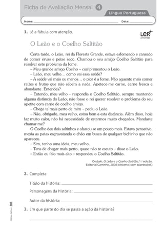 Nome: Data:
Língua Portuguesa
Ficha de Avaliação Mensal 4
Edições
Gailivro
O Leão e o Coelho Saltitão
Certa tarde, o Leão, rei da Floresta Grande, estava esfomeado e cansado
de comer ervas e peixe seco. Chamou o seu amigo Coelho Saltitão para
resolver este problema da fome.
– Meu grande amigo Coelho – cumprimentou o Leão.
– Leão, meu velho… como vai essa saúde?
– A saúde vai mais ou menos… o pior é a fome. Não aguento mais comer
raízes e frutos que não sabem a nada. Apetece-me carne, carne fresca e
abundante. Entendes?
– Entendo, meu velho – respondia o Coelho Saltitão, sempre mantendo
alguma distância do Leão, não fosse o rei querer resolver o problema do seu
apetite com carne de coelho amigo.
– Chega-te mais perto de mim – pediu o Leão.
– Não, obrigado, meu velho, estou bem a esta distância. Além disso, hoje
faz muito calor, não há necessidade de estarmos muito chegados. Mandaste
chamar-me?
O Coelho deu dois saltinhos e afastou-se um pouco mais. Estava pensativo,
mexia as patas esgravatando o chão em busca de qualquer bichinho que não
apareceu.
– Sim, tenho uma ideia, meu velho.
– Tens de chegar mais perto, quase não te escuto – disse o Leão.
– Então eu falo mais alto – respondeu o Coelho Saltitão.
Ondjaki, O Leão e o Coelho Saltitão, 1 .a
edição,
Editorial Caminho, 2008 (excerto; com supressões)
2. Completa:
Título da história:
Personagens da história:
Autor da história:
3. Em que parte do dia se passa a ação da história?
1. Lê a fábula com atenção.
 
