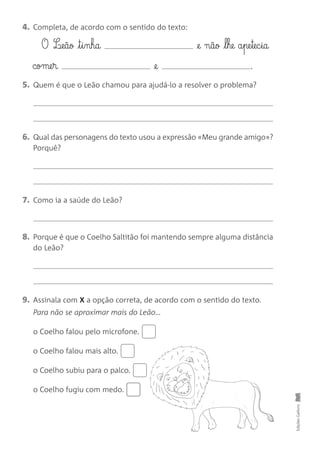 4. Completa, de acordo com o sentido do texto:
O L¶eãø t§i§nha @e nãø l§he a§pe§tec§ia
come§r @e .
5. Quem é que o Leão chamou para ajudá-lo a resolver o problema?
6. Qual das personagens do texto usou a expressão «Meu grande amigo»?
Porquê?
7. Como ia a saúde do Leão?
8. Porque é que o Coelho Saltitão foi mantendo sempre alguma distância
do Leão?
9. Assinala com X a opção correta, de acordo com o sentido do texto.
Para não se aproximar mais do Leão…
o Coelho falou pelo microfone.
o Coelho falou mais alto.
o Coelho subiu para o palco.
o Coelho fugiu com medo.
Edições
Gailivro
 
