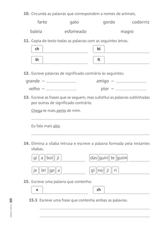 10. Circunda as palavras que correspondem a nomes de animais.
11. Copia do texto todas as palavras com as seguintes letras.
12. Escreve palavras de significado contrário às seguintes:
grande – amigo –
velho – pior –
13. Escreve as frases que se seguem, mas substitui as palavras sublinhadas
por outras de significado contrário.
Chega-te mais perto de mim.
Eu falo mais alto.
ch bl
lh fl
Edições
Gailivro
farto gato gordo codorniz
baleia esfomeado magro
gi ji
a boi
14. Elimina a sílaba intrusa e escreve a palavra formada pela restantes
sílabas.
15. Escreve uma palavra que contenha:
15.1 Escreve uma frase que contenha ambas as palavras.
x ch
das te
guin guim
je ge a
lei gi no ji ri
 