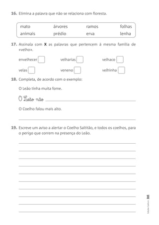 16. Elimina a palavra que não se relaciona com floresta.
17. Assinala com X as palavras que pertencem à mesma família de
«velho».
envelhecer velharias velhaco
velas veneno velhinha
18. Completa, de acordo com o exemplo:
O Leão tinha muita fome.
O L¶eão nãø
O Coelho falou mais alto.
19. Escreve um aviso a alertar o Coelho Saltitão, e todos os coelhos, para
o perigo que correm na presença do Leão.
Edições
Gailivro
mato árvores ramos folhas
animais prédio erva lenha
 