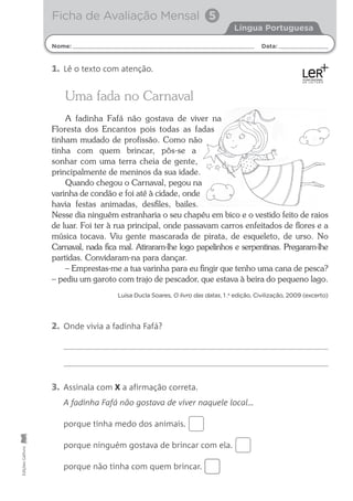Nome: Data:
Língua Portuguesa
Ficha de Avaliação Mensal 5
Edições
Gailivro
Uma fada no Carnaval
A fadinha Fafá não gostava de viver na
Floresta dos Encantos pois todas as fadas
tinham mudado de profissão. Como não
tinha com quem brincar, pôs-se a
sonhar com uma terra cheia de gente,
principalmente de meninos da sua idade.
Quando chegou o Carnaval, pegou na
varinha de condão e foi até à cidade, onde
havia festas animadas, desﬁles, bailes.
Nesse dia ninguém estranharia o seu chapéu em bico e o vestido feito de raios
de luar. Foi ter à rua principal, onde passavam carros enfeitados de ﬂores e a
música tocava. Viu gente mascarada de pirata, de esqueleto, de urso. No
Carnaval, nada ﬁca mal. Atiraram-lhe logo papelinhos e serpentinas. Pregaram-lhe
partidas. Convidaram-na para dançar.
– Emprestas-me a tua varinha para eu ﬁngir que tenho uma cana de pesca?
– pediu um garoto com trajo de pescador, que estava à beira do pequeno lago.
Luísa Ducla Soares, O livro das datas, 1 .a
edição, Civilização, 2009 (excerto)
2. Onde vivia a fadinha Fafá?
3. Assinala com X a afirmação correta.
A fadinha Fafá não gostava de viver naquele local…
porque tinha medo dos animais.
porque ninguém gostava de brincar com ela.
porque não tinha com quem brincar.
1. Lê o texto com atenção.
 