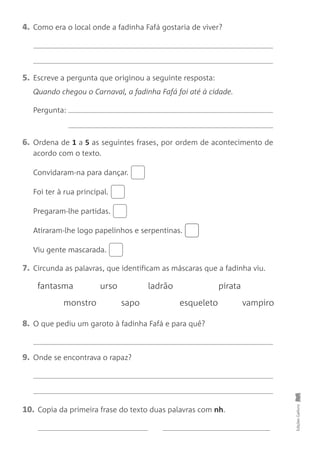 4. Como era o local onde a fadinha Fafá gostaria de viver?
5. Escreve a pergunta que originou a seguinte resposta:
Quando chegou o Carnaval, a fadinha Fafá foi até à cidade.
Pergunta:
6. Ordena de 1 a 5 as seguintes frases, por ordem de acontecimento de
acordo com o texto.
Convidaram-na para dançar.
Foi ter à rua principal.
Pregaram-lhe partidas.
Atiraram-lhe logo papelinhos e serpentinas.
Viu gente mascarada.
7. Circunda as palavras, que identificam as máscaras que a fadinha viu.
Edições
Gailivro
fantasma urso ladrão pirata
monstro sapo esqueleto vampiro
8. O que pediu um garoto à fadinha Fafá e para quê?
9. Onde se encontrava o rapaz?
10. Copia da primeira frase do texto duas palavras com nh.
 