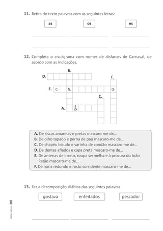 11. Retira do texto palavras com as seguintes letras:
12. Completa o crucigrama com nomes de disfarces de Carnaval, de
acordo com as indicações.
as os es
13. Faz a decomposição silábica das seguintes palavras.
Edições
Gailivro
c ® a
b
gostava enfeitados pescador
B.
D.
E.
A.
C.
F.
A. De riscas amarelas e pretas mascaro-me de…
B. De olho tapado e perna de pau mascaro-me de…
C. De chapéu bicudo e varinha de condão mascaro-me de…
D. De dentes afiados e capa preta mascaro-me de…
E. De antenas de inseto, roupa vermelha e à procura do João
Ratão mascaro-me de…
F. De nariz redondo e rosto sorridente mascaro-me de…
 