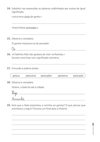 14. Substitui nas expressões as palavras sublinhadas por outras de igual
significado.
«uma terra cheia de gente.»
«havia festas animadas.»
15. Observa e completa:
O garoto mascarou-se de pescador.
O¶§ß
16. «A fadinha Fafá não gostava de viver na floresta.»
Escreve uma frase com significado contrário.
17. Circunda a palavra pirata.
18. Observa e completa:
Ontem, a fada foi até à cidade.
H‰oje,
A£§ma§n§hã,
19. Será que a fada emprestou a varinha ao garoto? O que pensas que
aconteceu a seguir? Escreve um final para a história.
Edições
Gailivro
pesca pescaria pescador pestana pescado
 