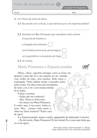 1. Lê o título do texto de baixo.
1.1 De acordo com o título, o que pensas que é um espanta-pardais?
1.2 Assinala com X a afirmação que consideras mais correta.
O assunto da história é…
a chegada da primavera.
uma história entre duas personagens.
um espantalho e uma planta de trigo.
1.3 Lê o texto.
Maria Primavera e Espanta-pardais
Olhou, olhou, espreitou devagar como se fosse um
girassol e qual não foi o seu espanto ao ver, sentada
num molho de trigo, uma menina, linda como a
madrugada. Tinha cabelos verdes e dourados soltos
pelas costas. Os olhos eram dois bocadinhos
de noite, a rir, a rir e com muitas estrelas
lá no fundo.
E disse a menina:
– Então não me conheces?
– Não. Nunca te tinha visto.
– Eu chamo-me Maria Primavera.
E venho aqui, à tua seara, todos os
anos. Mas… porque estás assim a
olhar-me dessa maneira? Tenho cara
de sapo?
E o Espanta-pardais, quase a medo, gaguejando de admiração e ternura:
– És tão bonita, Maria Primavera! És tão bonita! És a coisa mais linda que
eu vi até agora.
Maria Rosa Colaço, Espanta-pardais, 2 .a
edição,
Vega, 2006 (excerto; com supressões; adaptado)
Nome: Data:
Língua Portuguesa
Edições
Gailivro
Ficha de Avaliação Mensal 6
 