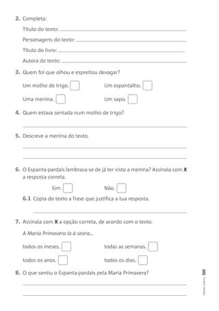 2. Completa:
Título do texto:
Personagens do texto:
Título do livro:
Autora do texto:
3. Quem foi que olhou e espreitou devagar?
Um molho de trigo. Um espantalho.
Uma menina. Um sapo.
4. Quem estava sentada num molho de trigo?
5. Descreve a menina do texto.
6. O Espanta-pardais lembrava-se de já ter visto a menina? Assinala com X
a resposta correta.
Sim. Não.
6.1 Copia do texto a frase que justifica a tua resposta.
7. Assinala com X a opção correta, de acordo com o texto.
A Maria Primavera ia à seara…
todos os meses. todas as semanas.
todos os anos. todos os dias.
8. O que sentiu o Espanta-pardais pela Maria Primavera?
Edições
Gailivro
 