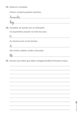 13. Observa e completa:
Ontem, o Espanta-pardais espreitou.
A£§ma§n§hã,
H‰oje,
14. Completa, de acordo com as indicações:
Os espantalhos estavam no meio da seara.
O
As meninas eram muito bonitas.
A
Eles tinham cabelos verdes e dourados.
E‰§le
15. Escreve uma notícia que relate a chegada da Maria Primavera à seara.
Edições
Gailivro
 
