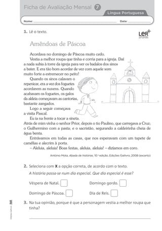 Nome: Data:
Língua Portuguesa
Ficha de Avaliação Mensal 7
Edições
Gailivro
Amêndoas de Páscoa
Acordava no domingo de Páscoa muito cedo.
Vestia a melhor roupa que tinha e corria para a igreja. Daí
a nada subia à torre da igreja para ver os badalos dos sinos
a bater. E era tão bom acordar de vez com aquele som
muito forte a estremecer no peito!
Quando os sinos calavam o
repenicar, era a vez dos foguetes
acordarem as nuvens. Quando
acabavam os foguetes, os galos
da aldeia começavam as cantorias,
bastante zangados.
Logo a seguir começava
a visita Pascal.
Eu ia na frente a tocar a sineta.
Atrás de mim vinha o senhor Prior, depois o tio Paulino, que carregava a Cruz;
o Guilhermino com a pasta; e o sacristão, segurando a caldeirinha cheia de
água benta.
Entrávamos em todas as casas, que nos esperavam com um tapete de
camélias e alecrim à porta.
– Aleluia, aleluia! Boas festas, aleluia, aleluia! – dizíamos em coro.
António Mota, Abada de histórias, 10.a
edição, Edições Gailivro, 2008 (excerto)
2. Seleciona com X a opção correta, de acordo com o texto.
A história passa-se num dia especial. Que dia especial é esse?
Véspera de Natal. Domingo gordo.
Domingo de Páscoa. Dia de Reis.
3. Na tua opinião, porque é que a personagem vestia a melhor roupa que
tinha?
1. Lê o texto.
 