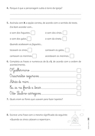 4. Porque é que a personagem subia à torre da igreja?
5. Assinala com X a opção correta, de acordo com o sentido do texto.
Era bom acordar com…
o som dos foguetes. o som dos sinos.
o som dos galos. o som da sineta.
Quando acabavam os foguetes…
tocavam os sinos. cantavam os galos.
cantavam os meninos. acordavam os meninos.
6. Completa as frases e numera-as de 1 a 5, de acordo com a ordem de
acontecimento.
O G§u§i§l§he§r§m§i§n§ø .
O s§a§c§r§i§s§t§ã§o se§g§u§r§a§va .
A£§t§rá§ß de m§i§m .
E‰§u ia na fre§n§te a toca§r .
O t§io P‰a§u§l§i§nø ca§r§rega§va .
7. Quais eram as flores que usavam para fazer tapetes?
8. Escreve uma frase com o mesmo significado da seguinte:
«Quando os sinos calavam o repenicar».
Edições
Gailivro
 