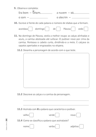 9. Observa e completa:
Era bom – E¶§ra§m a nuvem – a§ß
o som – o alecrim –
10. Escreve à frente de cada palavra o número de sílabas que a formam.
acordava domingo de Páscoa cedo
11. No domingo de Páscoa, vestia a melhor roupa: as calças alinhadas e
azuis, a camisa abotoada até sufocar. O pulôver novo por cima da
camisa. Penteava o cabelo curto, dividindo-o a meio. E calçava os
sapatos apertados e engraxados na véspera.
11.1 Desenha a personagem de acordo com o que leste.
Edições
Gailivro
11.2 Descreve as calças e a camisa da personagem.
11.3 Assinala com X a palavra que caracteriza o pulôver.
velho verde novo
11.4 Como se classifica a palavra que assinalaste?
nome verbo adjetivo
 