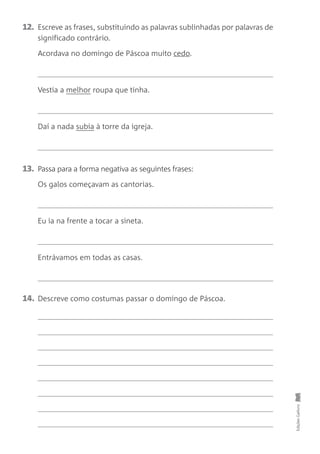 12. Escreve as frases, substituindo as palavras sublinhadas por palavras de
significado contrário.
Acordava no domingo de Páscoa muito cedo.
Vestia a melhor roupa que tinha.
Daí a nada subia à torre da igreja.
13. Passa para a forma negativa as seguintes frases:
Os galos começavam as cantorias.
Eu ia na frente a tocar a sineta.
Entrávamos em todas as casas.
14. Descreve como costumas passar o domingo de Páscoa. Edições
Gailivro
 
