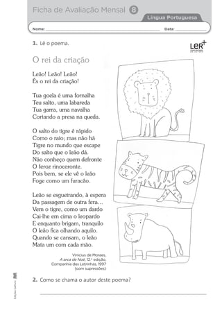 Nome: Data:
Língua Portuguesa
Ficha de Avaliação Mensal 8
Edições
Gailivro
2. Como se chama o autor deste poema?
O rei da criação
Leão! Leão! Leão!
És o rei da criação!
Tua goela é uma fornalha
Teu salto, uma labareda
Tua garra, uma navalha
Cortando a presa na queda.
O salto do tigre é rápido
Como o raio; mas não há
Tigre no mundo que escape
Do salto que o leão dá.
Não conheço quem defronte
O feroz rinoceronte.
Pois bem, se ele vê o leão
Foge como um furacão.
Leão se esgueirando, à espera
Da passagem de outra fera…
Vem o tigre, como um dardo
Cai-lhe em cima o leopardo
E enquanto brigam, tranquilo
O leão ﬁca olhando aquilo.
Quando se cansam, o leão
Mata um com cada mão.
Vinicius de Moraes,
A arca de Noé, 12.a
edição,
Companhia das Letrinhas, 1997
(com supressões)
1. Lê o poema.
 