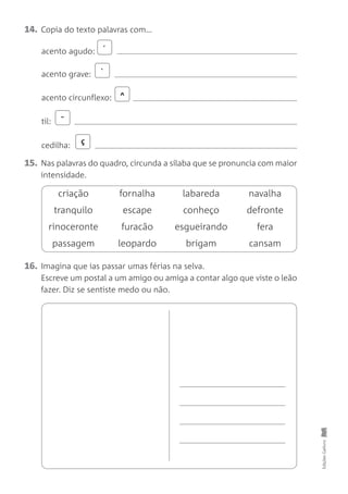 16. Imagina que ias passar umas férias na selva.
Escreve um postal a um amigo ou amiga a contar algo que viste o leão
fazer. Diz se sentiste medo ou não.
Edições
Gailivro
14. Copia do texto palavras com…
15. Nas palavras do quadro, circunda a sílaba que se pronuncia com maior
intensidade.
criação fornalha labareda navalha
tranquilo escape conheço defronte
rinoceronte furacão esgueirando fera
passagem leopardo brigam cansam
´
^
˜
`
ç
acento agudo:
acento grave:
acento circunflexo:
til:
cedilha:
 