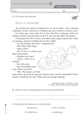 Nome: Data:
Língua Portuguesa
Ficha de Avaliação Mensal 9
Edições
Gailivro
Ana e a tartaruga
Ana gostava de sentar-se àquela hora na ponte velha, com as pernas
a balouçar, os pés a sentirem as ondinhas que iam e vinham e vinham e iam.
Foi então que, numa onda de vir, Ana descobriu a tartaruga: tinha uns
olhinhos curiosos que pareciam os do E.T. que vira num ﬁlme da televisão.
A tartaruga tocou-lhe nos pés, Ana saltou para a água e passou-lhe a mão
na carapaça: parecia a madeira de um barco velho!
– Tu não és daqui, pois não? – perguntou-lhe.
– Não. Moro mais longe.
– Sabes voltar?
– Sei. O mar é a minha casa.
Não te preocupes.
– Quantos anos tens?
– Cento e dois. E tu,
menina?
– Eu, tenho sete.
– És um bocadinho mais
nova. Moras na ponte?
– Não. Mas passo as férias
nesta praia e gosto de vir para aqui. Queres este colar de camarinhas? Toma!
É para te lembrares de mim. Nunca tive uma amiga tartaruga.
Maria Rosa Colaço, O coração e o livro,
2.a
edição, Ambar, 2003 (excerto; adaptado)
2. Onde era que a Ana gostava de se sentar àquela hora?
1. Lê o texto com atenção.
3. Relaciona de acordo com o movimento:
As pernas • • iam e vinham.
As ondinhas • • a balouçar.
 