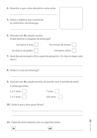 Edições
Gailivro
4. Desenha o que a Ana descobriu numa onda.
8. Onde é a casa da tartaruga?
5. Indica o adjetivo que caracteriza
os «olhinhos» da tartaruga.
6. Assinala com X a opção correta.
O que parecia a carapaça da tartaruga?
Um barco à vela. Um tronco de árvore.
Um banco de jardim. Um barco velho.
7. Qual das personagens fez a seguinte pergunta: «Tu não és daqui, pois
não»?
10. Onde é que a Ana passa férias?
9. Assinala com X a opção correta, de acordo com o sentido do texto.
1 a 7 anos.
1 a 2 anos.
A tartaruga tinha…
7 anos.
102 anos.
11. Copia do texto palavras com as seguintes letras.
lh nh
 