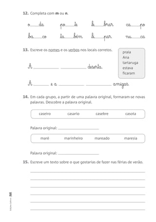 Edições
Gailivro
12. Completa com m ou n.
ø da pø te le bra§r ca pø
ba cø ta ∫±§m l§i pa§r n§u ca
A de§se§r§ta.
caseiro casario casebre casota
15. Escreve um texto sobre o que gostarias de fazer nas férias de verão.
13. Escreve os nomes e os verbos nos locais corretos.
14. Em cada grupo, a partir de uma palavra original, formaram-se novas
palavras. Descobre a palavra original.
maré marinheiro mareado maresia
A @e a a§m§iga§ß.
praia
Ana
tartaruga
estava
ficaram
Palavra original:
Palavra original:
 