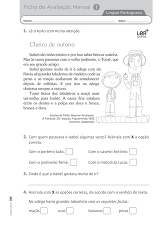 Ficha de Avaliação Mensal 1
Nome: Data:
Língua Portuguesa
Edições
Gailivro
2. Com quem passeava a Isabel algumas vezes? Assinala com X a opção
correta.
Com o porteiro João. Com o caseiro António.
Com o jardineiro Tomé. Com o motorista Lucas.
3. Onde é que a Isabel gostava muito de ir?
4. Assinala com X as opções corretas, de acordo com o sentido do texto.
Na adega havia grandes tabuleiros com as seguintes frutas:
maçãs uvas bananas peras
1. Lê o texto com muita atenção.
Cheiro de outono
Isabel não tinha irmãos e por isso sabia brincar sozinha.
Mas às vezes passeava com o velho jardineiro, o Tomé, que
era seu grande amigo.
Isabel gostava muito de ir à adega com ele.
Havia ali grandes tabuleiros de madeira onde as
peras e as maçãs acabavam de amadurecer
depois de colhidas. E por isso na adega
cheirava sempre a outono.
Tomé tirava dos tabuleiros a maçã mais
vermelha para Isabel. A casca ﬁna estalava
entre os dentes e a polpa era doce e fresca,
branca e dura.
Sophia de Mello Breyner Andresen,
A Floresta, 20.a
edição, Figueirinhas, 1993
(excerto; adaptado)
 