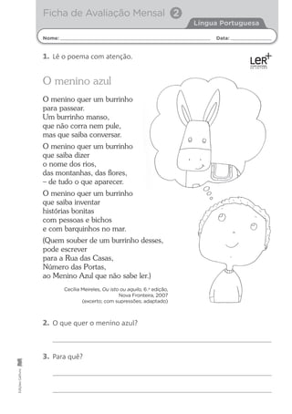 Nome: Data:
Língua Portuguesa
Ficha de Avaliação Mensal 2
Edições
Gailivro
2. O que quer o menino azul?
3. Para quê?
O menino azul
O menino quer um burrinho
para passear.
Um burrinho manso,
que não corra nem pule,
mas que saiba conversar.
O menino quer um burrinho
que saiba dizer
o nome dos rios,
das montanhas, das ﬂores,
– de tudo o que aparecer.
O menino quer um burrinho
que saiba inventar
histórias bonitas
com pessoas e bichos
e com barquinhos no mar.
(Quem souber de um burrinho desses,
pode escrever
para a Rua das Casas,
Número das Portas,
ao Menino Azul que não sabe ler.)
Cecília Meireles, Ou isto ou aquilo, 6.a
edição,
Nova Fronteira, 2007
(excerto; com supressões; adaptado)
1. Lê o poema com atenção.
 