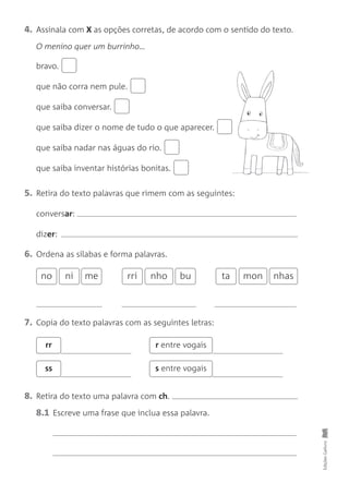 4. Assinala com X as opções corretas, de acordo com o sentido do texto.
O menino quer um burrinho…
bravo.
que não corra nem pule.
que saiba conversar.
que saiba dizer o nome de tudo o que aparecer.
que saiba nadar nas águas do rio.
que saiba inventar histórias bonitas.
5. Retira do texto palavras que rimem com as seguintes:
conversar:
dizer:
6. Ordena as sílabas e forma palavras.
Edições
Gailivro
no ni
7. Copia do texto palavras com as seguintes letras:
8. Retira do texto uma palavra com ch.
8.1 Escreve uma frase que inclua essa palavra.
rr r entre vogais
ss s entre vogais
me rri bu ta mon nhas
nho
 