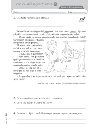 O avô Fernando chegou de longe com uma mala muito pesada. Ajudei-o
a levá-la para o meu quarto e não o larguei mais, enquanto não a abriu.
– O que trazia ele dentro daquela mala tão grande? Prendas de Natal?
Surpresas? Brinquedos? Livros? –
perguntava a mim próprio.
Mortinho de curiosidade,
andei à sua volta como uma
mosca, a zumbir perguntas.
– Ó avô, o que é que trazes?
– Tem calma, tem paciência
que logo te mostro! – aconselhou,
ainda com a voz ofegante por ter
carregado comigo aquela mala.
– Anda lá, diz-me só a
mim que eu não digo a mais
ninguém!
– As prendas e as surpresas só se mostram logo, depois da ceia. Não
sejas chato!
José Vaz, Hoje é Natal, 1.a
edição, Edições Gailivro, 2000 (excerto)
Nome: Data:
Língua Portuguesa
Ficha de Avaliação Mensal 3
Edições
Gailivro
2. Escreve um título que se relacione com o texto.
3. Quais são as personagens do texto?
4. Descreve o objeto que foi levado para o quarto pelas personagens.
1. Lê o texto narrativo com atenção.
 