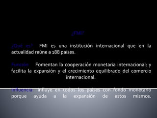 ¿FMI? 
¿Qué es? FMI es una institución internacional que en la 
actualidad reúne a 188 países. 
Función Fomentan la cooperación monetaria internacional; y 
facilita la expansión y el crecimiento equilibrado del comercio 
internacional. 
Influencia Influye en todos los países con fondo monetario 
porque ayuda a la expansión de estos mismos. 
 