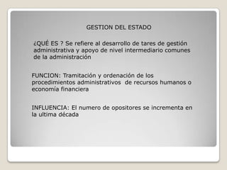 GESTION DEL ESTADO

¿QUÉ ES ? Se refiere al desarrollo de tares de gestión
administrativa y apoyo de nivel intermediario comunes
de la administración


FUNCION: Tramitación y ordenación de los
procedimientos administrativos de recursos humanos o
economía financiera


INFLUENCIA: El numero de opositores se incrementa en
la ultima década
 