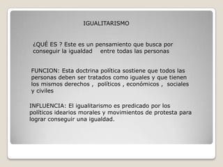 IGUALITARISMO


 ¿QUÉ ES ? Este es un pensamiento que busca por
 conseguir la igualdad entre todas las personas


FUNCION: Esta doctrina política sostiene que todos las
personas deben ser tratados como iguales y que tienen
los mismos derechos , políticos , económicos , sociales
y civiles

INFLUENCIA: El igualitarismo es predicado por los
políticos idearios morales y movimientos de protesta para
lograr conseguir una igualdad.
 