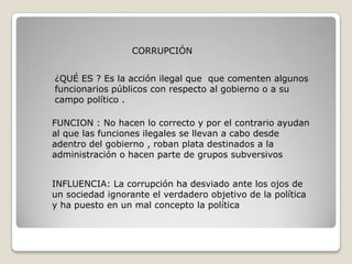 CORRUPCIÓN


¿QUÉ ES ? Es la acción ilegal que que comenten algunos
funcionarios públicos con respecto al gobierno o a su
campo político .

FUNCION : No hacen lo correcto y por el contrario ayudan
al que las funciones ilegales se llevan a cabo desde
adentro del gobierno , roban plata destinados a la
administración o hacen parte de grupos subversivos


INFLUENCIA: La corrupción ha desviado ante los ojos de
un sociedad ignorante el verdadero objetivo de la política
y ha puesto en un mal concepto la política
 