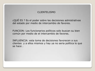 CLIENTELISMO


¿QUÉ ES ? Es el poder sobre las decisiones admistrativas
del estado por medio de intercambio de favores.


FUNCION: Los funcionarios políticos solo buscan su bien
común por medio de el intercambio de favores.

INFLUENCIA: esta toma de decisiones favorecen a sus
clientes y a ellos mismos y hay ya no seria política lo que
se hace .
 