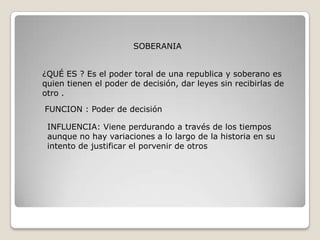 SOBERANIA


¿QUÉ ES ? Es el poder toral de una republica y soberano es
quien tienen el poder de decisión, dar leyes sin recibirlas de
otro .

FUNCION : Poder de decisión

 INFLUENCIA: Viene perdurando a través de los tiempos
 aunque no hay variaciones a lo largo de la historia en su
 intento de justificar el porvenir de otros
 