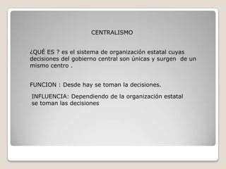 CENTRALISMO


¿QUÉ ES ? es el sistema de organización estatal cuyas
decisiones del gobierno central son únicas y surgen de un
mismo centro .


FUNCION : Desde hay se toman la decisiones.

INFLUENCIA: Dependiendo de la organización estatal
se toman las decisiones
 