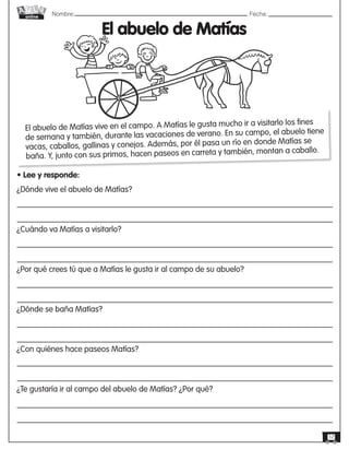 Nombre: 	Fecha:
online
12
El abuelo de Matías
• Lee y responde:
¿Dónde vive el abuelo de Matías?
¿Cuándo va Matías a visitarlo?
¿Por qué crees tú que a Matías le gusta ir al campo de su abuelo?
¿Dónde se baña Matías?
¿Con quiénes hace paseos Matías?
¿Te gustaría ir al campo del abuelo de Matías? ¿Por qué?
El abuelo de Matías vive en el campo. A Matías le gusta mucho ir a visitarlo los fines
de semana y también, durante las vacaciones de verano. En su campo, el abuelo tiene
vacas, caballos, gallinas y conejos. Además, por él pasa un río en donde Matías se
baña. Y, junto con sus primos, hacen paseos en carreta y también, montan a caballo.
 