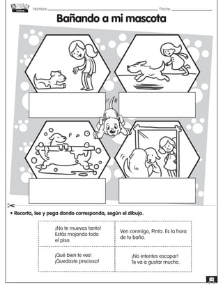 Nombre: 	Fecha:
online
14
Bañando a mi mascota
• Recorta, lee y pega donde corresponda, según el dibujo.
"
Ven conmigo, Pinta. Es la hora
de tu baño.
¡Qué bien te ves!
¡Quedaste preciosa!
¡No te muevas tanto!
Estás mojando todo
el piso.
¡No intentes escapar!
Te va a gustar mucho.
 