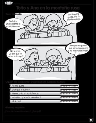 Nombre: 	Fecha:
online
15
Toño y Ana en la montaña rusa
• Lee y responde:
• ¿Quién dijo lo siguiente? Encierra en una cuerda su nombre:
	 • No me gusta
	 • ¿Por qué te subes?
	 • Me encanta la montaña rusa
	 • No quiero que se burlen de mi
	 • ¡Qué rico!
• Piensa y responde:
¿Estás de acuerdo con Ana? ¿Por qué?
Qué rico,
¡me encanta la
montaña rusa!
No te creo,
¿y por qué te
subes entonces?
A mi no me
gusta, me da
mucho miedo.
¡Porque no quiero
que se burlen de mi
y no me inviten más!
Toño / Ana
Toño / Ana
Toño / Ana
Toño / Ana
Toño / Ana
 