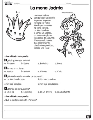 Nombre: 	Fecha:
online
16
La mona Jacinta
María Elena Walsh
• Lee el texto y responde:
1. ¿Qué quiere ser Jacinta?
a. Princesa	 	 b. Reina	 	 c. Bailarina	 	 d. Rosa
2. La mona no tiene:
a. Vestido		 b. Manto		 c. Corona		 d. Cinta
3. ¿Quién le vende un collar de espuma?
a. Un loro bondadoso			 b. Un toro bandido
c. Un loro bandido			 d. Un toro bondadoso
4. ¿Dónde se mira Jacinta?
a. En el río	 	 b. En el mar		 c. En un arroyo	 d. En una fuente
• Lee el texto y responde:
¿Qué te gustaría ser a ti? ¿Por qué?
La mona Jacinta
se ha puesto una cinta,
se peina, se peina
y quiere ser reina.
Mas la pobre mona
no tiene corona.
Un loro bandido
le vende un vestido,
un manto de pluma
y un collar de espuma.
Al verse en la fuente
dice alegremente:
-¡Qué mona preciosa,
parece una rosa!
 
