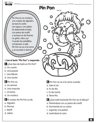 Nombre: 	Fecha:
online
18
Pin Pon
• Lee el texto “Pin Pon” y responde:
Pin Pon es un muñeco,
con cuerpo de algodón,
se lava la carita
con agua y con jabón.
Se desenreda el pelo,
con peine de marfil
y aunque se da tirones,
no grita y dice ¡uy!
Cuando las estrellitas
comienzan a salir,
Pin Pon se va a la cama
y se acuesta a dormir.
1. ¿Qué tipo de texto es Pin Pon?
a. Un cuento
b. Una poesía
c. Una fábula
d. Una receta
2. Pin Pon es:
a. Un animal
b. Una mascota
c. Un bicho
d. Un muñeco
3. El cuerpo de Pin Pon es de:
a. Algodón
b. Plumas
c. Marfil
d. Jabón
4. Pin Pon se va a la cama cuando:
a. Sale el sol.
b. Es de día.
c. Es de noche.
d. Tiene frío.
5. ¿Qué está haciendo Pin Pon en el dibujo?
a. Peinándose con su peine de marfil.
b. Durmiendo en su cama.
c. Jugando a la pelota.
d. Lavándose la cara.
Popular
 