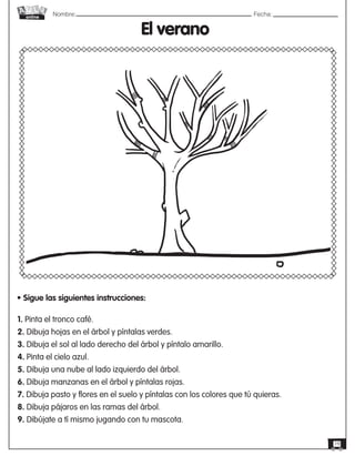 Nombre: 	Fecha:
online
19
El verano
• Sigue las siguientes instrucciones:
1. Pinta el tronco café.
2. Dibuja hojas en el árbol y píntalas verdes.
3. Dibuja el sol al lado derecho del árbol y píntalo amarillo.
4. Pinta el cielo azul.
5. Dibuja una nube al lado izquierdo del árbol.
6. Dibuja manzanas en el árbol y píntalas rojas.
7. Dibuja pasto y flores en el suelo y píntalas con los colores que tú quieras.
8. Dibuja pájaros en las ramas del árbol.
9. Dibújate a tí mismo jugando con tu mascota.  
 