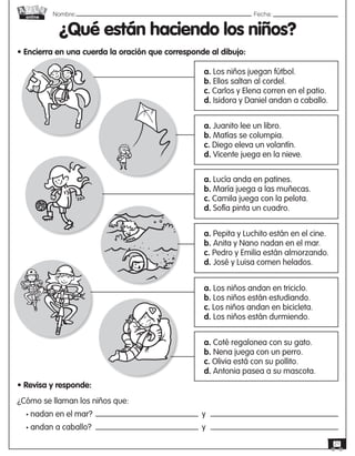 Nombre: 	Fecha:
online
21
¿Qué están haciendo los niños?
• Encierra en una cuerda la oración que corresponde al dibujo:
• Revisa y responde:
¿Cómo se llaman los niños que:
• nadan en el mar? 					 y
• andan a caballo? 						y
a. Los niños juegan fútbol.
b. Ellos saltan al cordel.
c. Carlos y Elena corren en el patio.
d. Isidora y Daniel andan a caballo.
a. Juanito lee un libro.
b. Matías se columpia.
c. Diego eleva un volantín.
d. Vicente juega en la nieve.
a. Lucía anda en patines.
b. María juega a las muñecas.
c. Camila juega con la pelota.
d. Sofía pinta un cuadro.
a. Pepita y Luchito están en el cine.
b. Anita y Nano nadan en el mar.
c. Pedro y Emilia están almorzando.
d. José y Luisa comen helados.
a. Los niños andan en triciclo.
b. Los niños están estudiando.
c. Los niños andan en bicicleta.
d. Los niños están durmiendo.
a. Coté regalonea con su gato.
b. Nena juega con un perro.
c. Olivia está con su pollito.
d. Antonia pasea a su mascota.
 