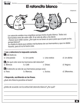 Nombre: 	Fecha:
online
22
El ratoncito blanco
Adaptación
Un ratoncito estaba muy orgulloso porque tenía el pelo blanco. Todos sus
hermanitos eran de color café. El se reía de ellos y les decía:
–Parece que están sucios. ¿Por qué no se lavan un poco para que el pelo se les
ponga blanco?
Su madre le decía que estaba mal burlarse de sus hermanitos y que no debía
hacerlo, pero él no le hacía caso.
• Lee y selecciona la respuesta correcta.
Este texto es:
a. Una poesía	 	 b. Un cuento	 	 c. Una noticia	 	 d. Un afiche
¿De qué color eran los hermanos del ratoncito?
a. Blancos	 	 	 b. Café	 	 	 c. Grises	 	 	 d. Negros
     El ratoncito se reía de sus hermanos porque eran:
a. Feos.	 	 	 b. Blancos.	 	 	 c. Sucios.	 	 	 d. Diferentes.  
• Responde, escribiendo en las líneas.
¿Qué otro título le pondrías al texto?
¿Estás de acuerdo con la actitud del ratoncito blanco? ¿Por qué?
1.
2.
3.
 