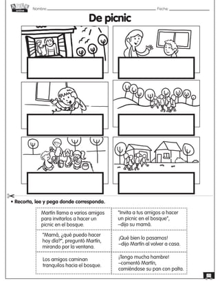 Nombre: 	Fecha:
online
23
De picnic
• Recorta, lee y pega donde corresponda.
"
“Mamá, ¿qué puedo hacer
hoy día?”, preguntó Martín,
mirando por la ventana.
Los amigos caminan
tranquilos hacia el bosque.
¡Qué bien lo pasamos!
–dijo Martín al volver a casa.
¡Tengo mucha hambre!
–comentó Martín,
comiéndose su pan con palta.
Martín llama a varios amigos
para invitarlos a hacer un
picnic en el bosque.
“Invita a tus amigos a hacer
un picnic en el bosque”,
–dijo su mamá.
 