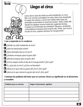 Nombre: 	Fecha:
online
26
Llega el circo
• Lee y responde en tu cuaderno:
1. ¿Dónde se está instalando el circo?
2. ¿Qué ha observado Anita?
3. ¿Qué animales hay en el circo?
4. ¿Quiénes ensayan para el gran día?
5. ¿Dónde ensayan para el gran día?
6. ¿Cómo espera Anita el día de la inauguración? ¿Por qué?
7. Tú, ¿has ido al circo? ¿Cómo se llamaba?
8. ¿Qué es lo que más te gusta del circo? ¿Por qué?
9. ¿Qué es lo que menos te gusta del circo? ¿Por qué?
• Subraya las palabras del texto que no conoces. Busca su significado en el diccionario
y completa:
Cerca de la casa de Anita se está instalando un circo.
Ella, con mucha curiosidad, ha visto cómo han levantado
la carpa de colores y cómo han traído toda clase de
animales encerrados en enormes jaulas. Todos están allí,
desde los alegres monos hasta los rugientes leones.
La plaza se ha llenado de actividad. Payasos, acróbatas
y domadores ensayan para el gran día. Anita, que nunca
ha ido al circo, espera ansiosa su inauguración.
Palabras que no conozco Según el diccionario, significa:
 