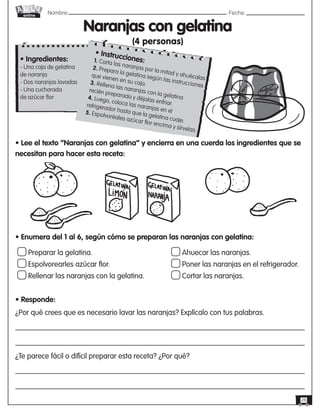 Nombre: 	Fecha:
online
28
Naranjas con gelatina
(4 personas)
Preparar la gelatina.
Espolvorearles azúcar flor.
Rellenar las naranjas con la gelatina.
Ahuecar las naranjas.
Poner las naranjas en el refrigerador.
Cortar las naranjas.
• Ingredientes:
- Una caja de gelatina
de naranja
- Dos naranjas lavadas
- Una cucharada
de azúcar flor
• Lee el texto “Naranjas con gelatina” y encierra en una cuerda los ingredientes que se
necesitan para hacer esta receta:
• Enumera del 1 al 6, según cómo se preparan las naranjas con gelatina:
• Responde:
¿Por qué crees que es necesario lavar las naranjas? Explícalo con tus palabras.       
¿Te parece fácil o difícil preparar esta receta? ¿Por qué?       
• Instrucciones:
1. Corta las naranjas por la mitad y ahuécalas.
2. Prepara la gelatina según las instrucciones
que vienen en su caja.
3. Rellena las naranjas con la gelatina
recién preparada y déjalas enfriar.
4. Luego, coloca las naranjas en el
refrigerador hasta que la gelatina cuaje.
5. Espolvoréales azúcar flor encima y sírvelas.
 