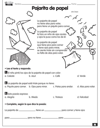 Nombre: 	Fecha:
online
29
Pajarita de papel
La pajarita de papel
no tiene alas para volar,
pero tiene un piquito para comer.
La pajarita de papel
la hizo un niño de ojos azules
y ojos le puso como los de él.
La pajarita de papel
que tiene pico para comer
y tiene ojos para mirar,
se siente triste sin comprender
su falta de alas para volar.
Julio Zerpa
• Lee el texto y responde:
1. El niño pintó los ojos de la pajarita de papel con color:
a. Celeste			b. Azul			c. Café			d. Verde
2. La pajarita de papel está triste porque no tiene:
a. Piquito para comer.	 b. Ojos para mirar.	 c. Patas para andar. 	 d. Alas para volar.
3. Esta poesía expresa:
a. Alegría	 	 	 b. Miedo	 	 	 c. Tristeza	 	 	 d. Felicidad
• Completa, según lo que dice la poesía:
La pajarita de tiene un para comer y tiene ojos
para , pero no tiene para .
 