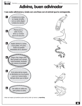 Nombre: 	Fecha:
online
31
Adivina, buen adivinador
• Lee cada adivinanza y únela con una línea con el animal que le corresponde.
La jaula es su casa,
su ropaje amarillo,
con su canto alegra
a todos los vecinos.
Nadie admira tu cantar,
ni tus patas, ni tu pico.
Todos se quedan
prendados de tu abanico.
Piensa poco y
salta mucho,
dime su nombre
que no te escucho.
Larga y lisa, larga y lisa,
llevo puesta una camisa,
toda bordada, bordada,
sin costura ni puntada.
Es la reina de los mares,
su dentadura es muy buena,
y por no ir nunca vacía,
siempre dicen que va llena.
De celda en celda voy
pero presa no estoy.
1.
2.
3.
4.
5.
6.
Respuetas:
1.
canario;
2.
sapo;
3.
pavo
real;
4.
serpiente;
5.
ballena;
6.
abeja.
 